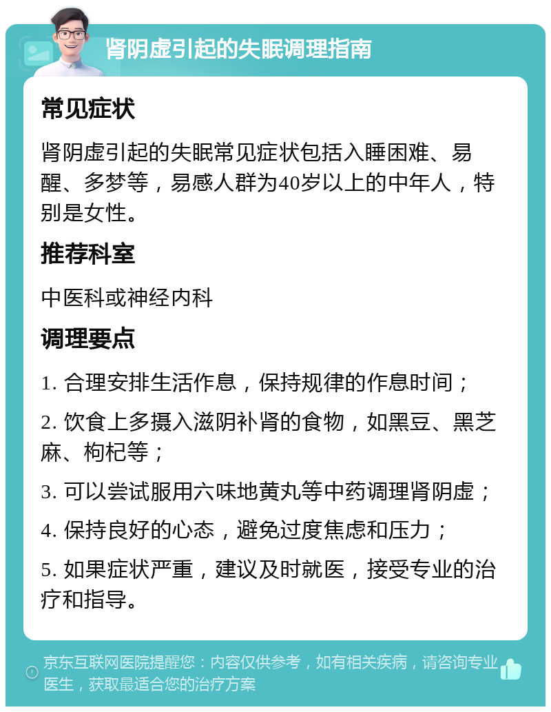 肾阴虚引起的失眠调理指南 常见症状 肾阴虚引起的失眠常见症状包括入睡困难、易醒、多梦等，易感人群为40岁以上的中年人，特别是女性。 推荐科室 中医科或神经内科 调理要点 1. 合理安排生活作息，保持规律的作息时间； 2. 饮食上多摄入滋阴补肾的食物，如黑豆、黑芝麻、枸杞等； 3. 可以尝试服用六味地黄丸等中药调理肾阴虚； 4. 保持良好的心态，避免过度焦虑和压力； 5. 如果症状严重，建议及时就医，接受专业的治疗和指导。