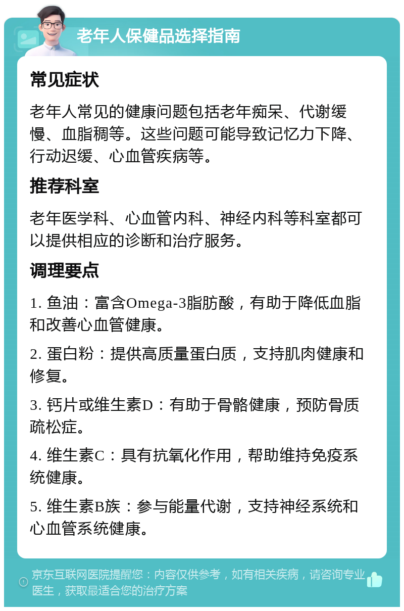 老年人保健品选择指南 常见症状 老年人常见的健康问题包括老年痴呆、代谢缓慢、血脂稠等。这些问题可能导致记忆力下降、行动迟缓、心血管疾病等。 推荐科室 老年医学科、心血管内科、神经内科等科室都可以提供相应的诊断和治疗服务。 调理要点 1. 鱼油：富含Omega-3脂肪酸，有助于降低血脂和改善心血管健康。 2. 蛋白粉：提供高质量蛋白质，支持肌肉健康和修复。 3. 钙片或维生素D：有助于骨骼健康，预防骨质疏松症。 4. 维生素C：具有抗氧化作用，帮助维持免疫系统健康。 5. 维生素B族：参与能量代谢，支持神经系统和心血管系统健康。