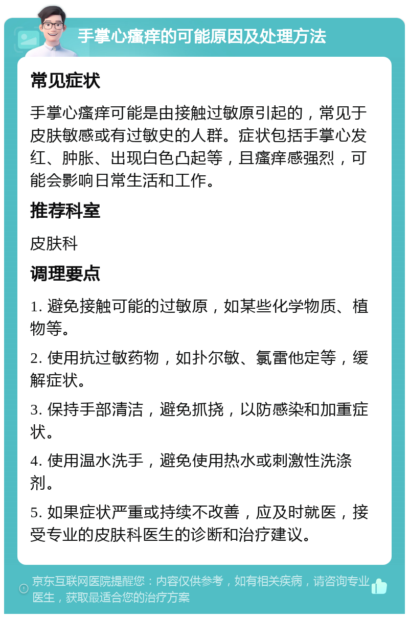 手掌心瘙痒的可能原因及处理方法 常见症状 手掌心瘙痒可能是由接触过敏原引起的，常见于皮肤敏感或有过敏史的人群。症状包括手掌心发红、肿胀、出现白色凸起等，且瘙痒感强烈，可能会影响日常生活和工作。 推荐科室 皮肤科 调理要点 1. 避免接触可能的过敏原，如某些化学物质、植物等。 2. 使用抗过敏药物，如扑尔敏、氯雷他定等，缓解症状。 3. 保持手部清洁，避免抓挠，以防感染和加重症状。 4. 使用温水洗手，避免使用热水或刺激性洗涤剂。 5. 如果症状严重或持续不改善，应及时就医，接受专业的皮肤科医生的诊断和治疗建议。