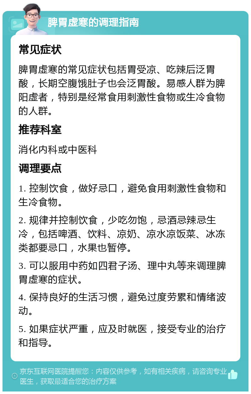 脾胃虚寒的调理指南 常见症状 脾胃虚寒的常见症状包括胃受凉、吃辣后泛胃酸，长期空腹饿肚子也会泛胃酸。易感人群为脾阳虚者，特别是经常食用刺激性食物或生冷食物的人群。 推荐科室 消化内科或中医科 调理要点 1. 控制饮食，做好忌口，避免食用刺激性食物和生冷食物。 2. 规律并控制饮食，少吃勿饱，忌酒忌辣忌生冷，包括啤酒、饮料、凉奶、凉水凉饭菜、冰冻类都要忌口，水果也暂停。 3. 可以服用中药如四君子汤、理中丸等来调理脾胃虚寒的症状。 4. 保持良好的生活习惯，避免过度劳累和情绪波动。 5. 如果症状严重，应及时就医，接受专业的治疗和指导。