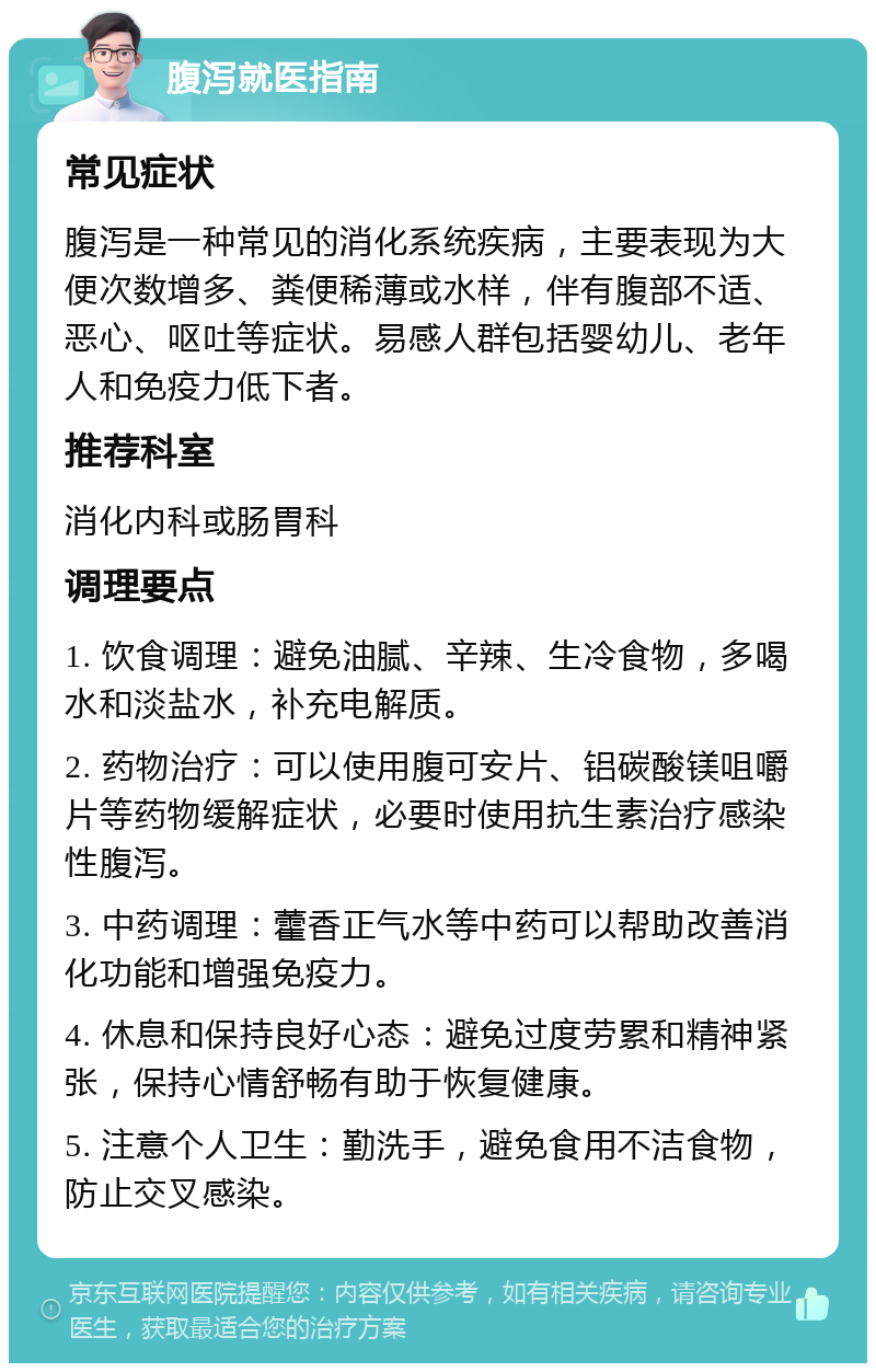 腹泻就医指南 常见症状 腹泻是一种常见的消化系统疾病，主要表现为大便次数增多、粪便稀薄或水样，伴有腹部不适、恶心、呕吐等症状。易感人群包括婴幼儿、老年人和免疫力低下者。 推荐科室 消化内科或肠胃科 调理要点 1. 饮食调理：避免油腻、辛辣、生冷食物，多喝水和淡盐水，补充电解质。 2. 药物治疗：可以使用腹可安片、铝碳酸镁咀嚼片等药物缓解症状，必要时使用抗生素治疗感染性腹泻。 3. 中药调理：藿香正气水等中药可以帮助改善消化功能和增强免疫力。 4. 休息和保持良好心态：避免过度劳累和精神紧张，保持心情舒畅有助于恢复健康。 5. 注意个人卫生：勤洗手，避免食用不洁食物，防止交叉感染。