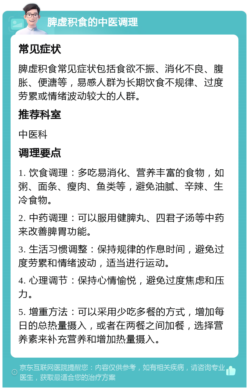 脾虚积食的中医调理 常见症状 脾虚积食常见症状包括食欲不振、消化不良、腹胀、便溏等，易感人群为长期饮食不规律、过度劳累或情绪波动较大的人群。 推荐科室 中医科 调理要点 1. 饮食调理：多吃易消化、营养丰富的食物，如粥、面条、瘦肉、鱼类等，避免油腻、辛辣、生冷食物。 2. 中药调理：可以服用健脾丸、四君子汤等中药来改善脾胃功能。 3. 生活习惯调整：保持规律的作息时间，避免过度劳累和情绪波动，适当进行运动。 4. 心理调节：保持心情愉悦，避免过度焦虑和压力。 5. 增重方法：可以采用少吃多餐的方式，增加每日的总热量摄入，或者在两餐之间加餐，选择营养素来补充营养和增加热量摄入。