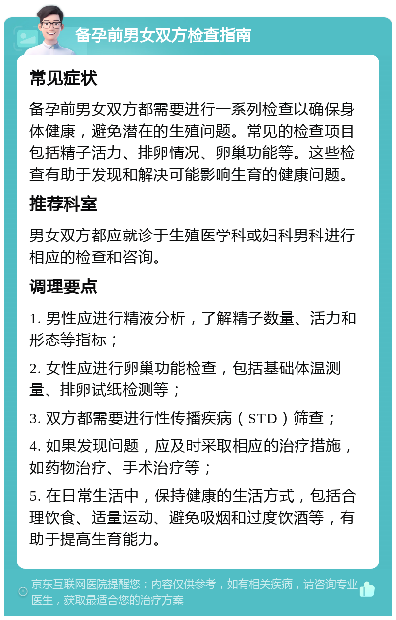 备孕前男女双方检查指南 常见症状 备孕前男女双方都需要进行一系列检查以确保身体健康，避免潜在的生殖问题。常见的检查项目包括精子活力、排卵情况、卵巢功能等。这些检查有助于发现和解决可能影响生育的健康问题。 推荐科室 男女双方都应就诊于生殖医学科或妇科男科进行相应的检查和咨询。 调理要点 1. 男性应进行精液分析，了解精子数量、活力和形态等指标； 2. 女性应进行卵巢功能检查，包括基础体温测量、排卵试纸检测等； 3. 双方都需要进行性传播疾病（STD）筛查； 4. 如果发现问题，应及时采取相应的治疗措施，如药物治疗、手术治疗等； 5. 在日常生活中，保持健康的生活方式，包括合理饮食、适量运动、避免吸烟和过度饮酒等，有助于提高生育能力。