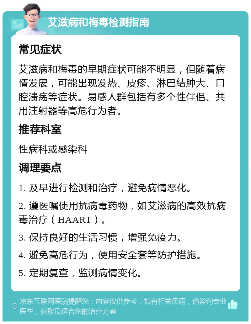 艾滋病和梅毒检测指南 常见症状 艾滋病和梅毒的早期症状可能不明显，但随着病情发展，可能出现发热、皮疹、淋巴结肿大、口腔溃疡等症状。易感人群包括有多个性伴侣、共用注射器等高危行为者。 推荐科室 性病科或感染科 调理要点 1. 及早进行检测和治疗，避免病情恶化。 2. 遵医嘱使用抗病毒药物，如艾滋病的高效抗病毒治疗（HAART）。 3. 保持良好的生活习惯，增强免疫力。 4. 避免高危行为，使用安全套等防护措施。 5. 定期复查，监测病情变化。