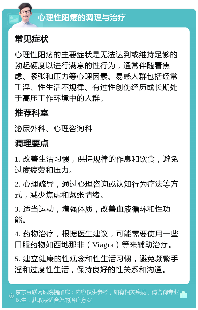 心理性阳痿的调理与治疗 常见症状 心理性阳痿的主要症状是无法达到或维持足够的勃起硬度以进行满意的性行为，通常伴随着焦虑、紧张和压力等心理因素。易感人群包括经常手淫、性生活不规律、有过性创伤经历或长期处于高压工作环境中的人群。 推荐科室 泌尿外科、心理咨询科 调理要点 1. 改善生活习惯，保持规律的作息和饮食，避免过度疲劳和压力。 2. 心理疏导，通过心理咨询或认知行为疗法等方式，减少焦虑和紧张情绪。 3. 适当运动，增强体质，改善血液循环和性功能。 4. 药物治疗，根据医生建议，可能需要使用一些口服药物如西地那非（Viagra）等来辅助治疗。 5. 建立健康的性观念和性生活习惯，避免频繁手淫和过度性生活，保持良好的性关系和沟通。