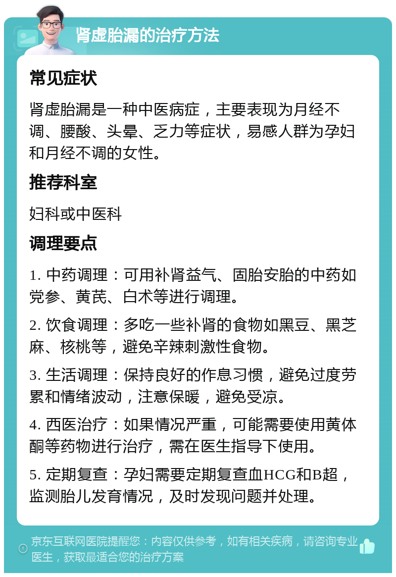 肾虚胎漏的治疗方法 常见症状 肾虚胎漏是一种中医病症，主要表现为月经不调、腰酸、头晕、乏力等症状，易感人群为孕妇和月经不调的女性。 推荐科室 妇科或中医科 调理要点 1. 中药调理：可用补肾益气、固胎安胎的中药如党参、黄芪、白术等进行调理。 2. 饮食调理：多吃一些补肾的食物如黑豆、黑芝麻、核桃等，避免辛辣刺激性食物。 3. 生活调理：保持良好的作息习惯，避免过度劳累和情绪波动，注意保暖，避免受凉。 4. 西医治疗：如果情况严重，可能需要使用黄体酮等药物进行治疗，需在医生指导下使用。 5. 定期复查：孕妇需要定期复查血HCG和B超，监测胎儿发育情况，及时发现问题并处理。