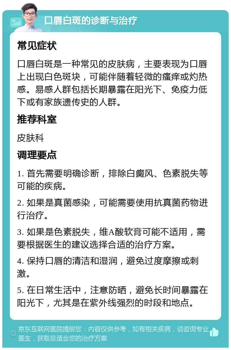 口唇白斑的诊断与治疗 常见症状 口唇白斑是一种常见的皮肤病，主要表现为口唇上出现白色斑块，可能伴随着轻微的瘙痒或灼热感。易感人群包括长期暴露在阳光下、免疫力低下或有家族遗传史的人群。 推荐科室 皮肤科 调理要点 1. 首先需要明确诊断，排除白癜风、色素脱失等可能的疾病。 2. 如果是真菌感染，可能需要使用抗真菌药物进行治疗。 3. 如果是色素脱失，维A酸软膏可能不适用，需要根据医生的建议选择合适的治疗方案。 4. 保持口唇的清洁和湿润，避免过度摩擦或刺激。 5. 在日常生活中，注意防晒，避免长时间暴露在阳光下，尤其是在紫外线强烈的时段和地点。