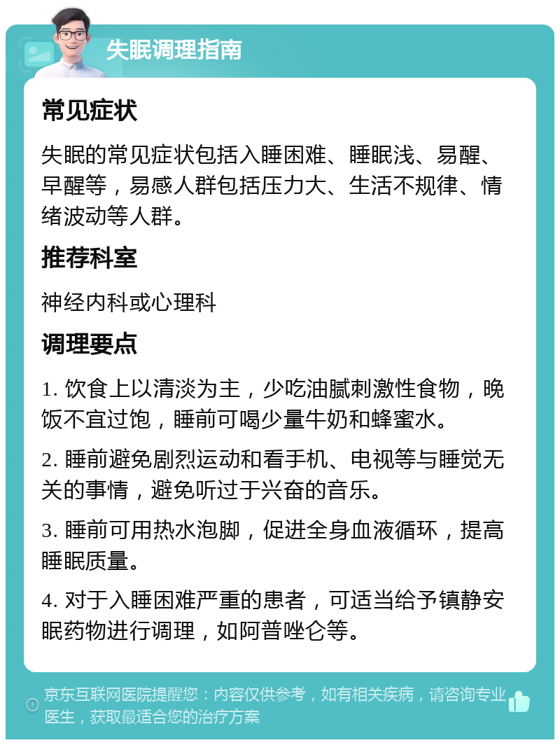 失眠调理指南 常见症状 失眠的常见症状包括入睡困难、睡眠浅、易醒、早醒等，易感人群包括压力大、生活不规律、情绪波动等人群。 推荐科室 神经内科或心理科 调理要点 1. 饮食上以清淡为主，少吃油腻刺激性食物，晚饭不宜过饱，睡前可喝少量牛奶和蜂蜜水。 2. 睡前避免剧烈运动和看手机、电视等与睡觉无关的事情，避免听过于兴奋的音乐。 3. 睡前可用热水泡脚，促进全身血液循环，提高睡眠质量。 4. 对于入睡困难严重的患者，可适当给予镇静安眠药物进行调理，如阿普唑仑等。