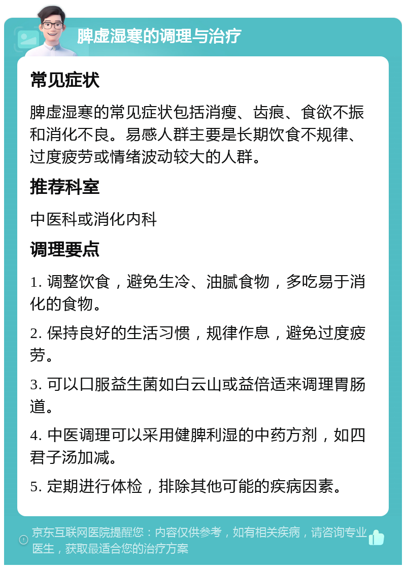 脾虚湿寒的调理与治疗 常见症状 脾虚湿寒的常见症状包括消瘦、齿痕、食欲不振和消化不良。易感人群主要是长期饮食不规律、过度疲劳或情绪波动较大的人群。 推荐科室 中医科或消化内科 调理要点 1. 调整饮食，避免生冷、油腻食物，多吃易于消化的食物。 2. 保持良好的生活习惯，规律作息，避免过度疲劳。 3. 可以口服益生菌如白云山或益倍适来调理胃肠道。 4. 中医调理可以采用健脾利湿的中药方剂，如四君子汤加减。 5. 定期进行体检，排除其他可能的疾病因素。