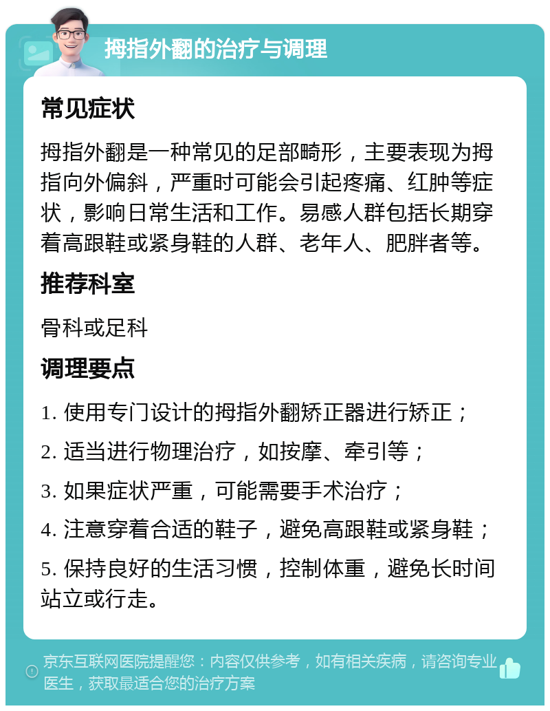 拇指外翻的治疗与调理 常见症状 拇指外翻是一种常见的足部畸形，主要表现为拇指向外偏斜，严重时可能会引起疼痛、红肿等症状，影响日常生活和工作。易感人群包括长期穿着高跟鞋或紧身鞋的人群、老年人、肥胖者等。 推荐科室 骨科或足科 调理要点 1. 使用专门设计的拇指外翻矫正器进行矫正； 2. 适当进行物理治疗，如按摩、牵引等； 3. 如果症状严重，可能需要手术治疗； 4. 注意穿着合适的鞋子，避免高跟鞋或紧身鞋； 5. 保持良好的生活习惯，控制体重，避免长时间站立或行走。