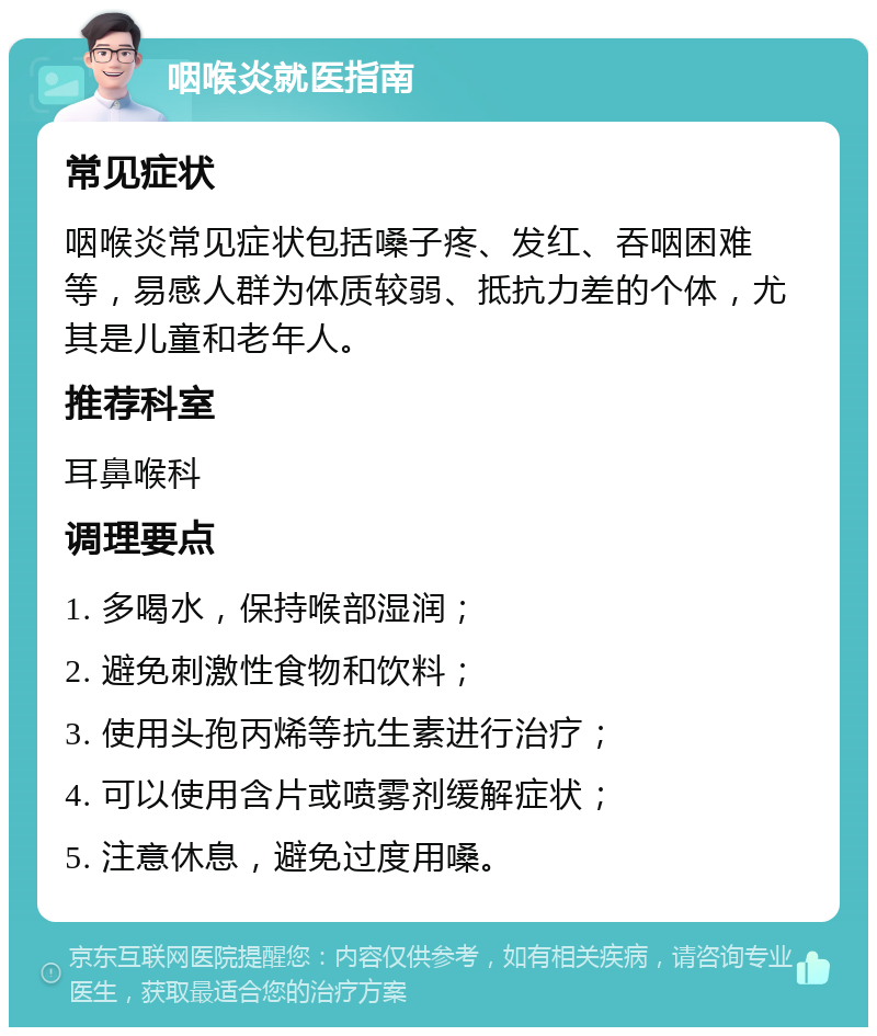 咽喉炎就医指南 常见症状 咽喉炎常见症状包括嗓子疼、发红、吞咽困难等，易感人群为体质较弱、抵抗力差的个体，尤其是儿童和老年人。 推荐科室 耳鼻喉科 调理要点 1. 多喝水，保持喉部湿润； 2. 避免刺激性食物和饮料； 3. 使用头孢丙烯等抗生素进行治疗； 4. 可以使用含片或喷雾剂缓解症状； 5. 注意休息，避免过度用嗓。