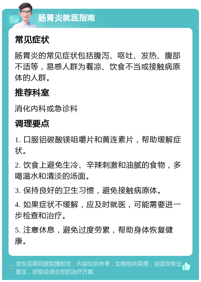 肠胃炎就医指南 常见症状 肠胃炎的常见症状包括腹泻、呕吐、发热、腹部不适等，易感人群为着凉、饮食不当或接触病原体的人群。 推荐科室 消化内科或急诊科 调理要点 1. 口服铝碳酸镁咀嚼片和黄连素片，帮助缓解症状。 2. 饮食上避免生冷、辛辣刺激和油腻的食物，多喝温水和清淡的汤面。 3. 保持良好的卫生习惯，避免接触病原体。 4. 如果症状不缓解，应及时就医，可能需要进一步检查和治疗。 5. 注意休息，避免过度劳累，帮助身体恢复健康。