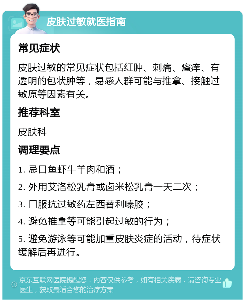 皮肤过敏就医指南 常见症状 皮肤过敏的常见症状包括红肿、刺痛、瘙痒、有透明的包状肿等，易感人群可能与推拿、接触过敏原等因素有关。 推荐科室 皮肤科 调理要点 1. 忌口鱼虾牛羊肉和酒； 2. 外用艾洛松乳膏或卤米松乳膏一天二次； 3. 口服抗过敏药左西替利嗪胶； 4. 避免推拿等可能引起过敏的行为； 5. 避免游泳等可能加重皮肤炎症的活动，待症状缓解后再进行。