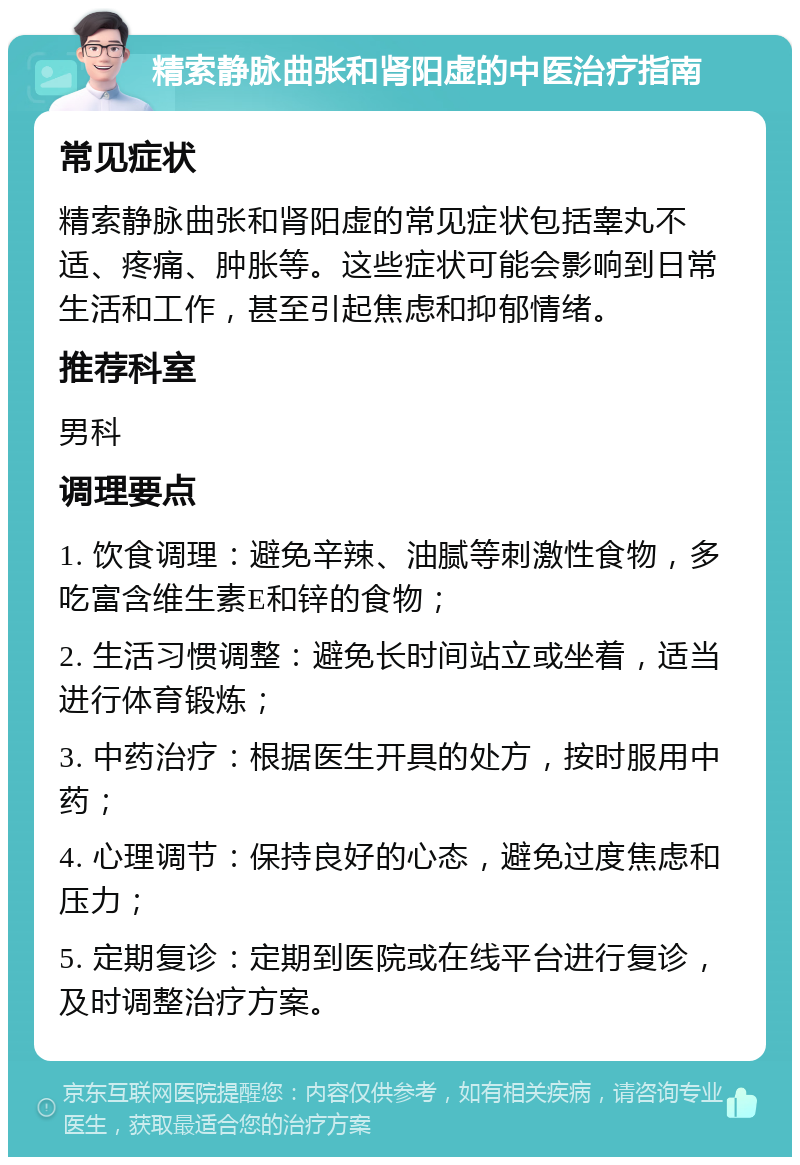 精索静脉曲张和肾阳虚的中医治疗指南 常见症状 精索静脉曲张和肾阳虚的常见症状包括睾丸不适、疼痛、肿胀等。这些症状可能会影响到日常生活和工作，甚至引起焦虑和抑郁情绪。 推荐科室 男科 调理要点 1. 饮食调理：避免辛辣、油腻等刺激性食物，多吃富含维生素E和锌的食物； 2. 生活习惯调整：避免长时间站立或坐着，适当进行体育锻炼； 3. 中药治疗：根据医生开具的处方，按时服用中药； 4. 心理调节：保持良好的心态，避免过度焦虑和压力； 5. 定期复诊：定期到医院或在线平台进行复诊，及时调整治疗方案。