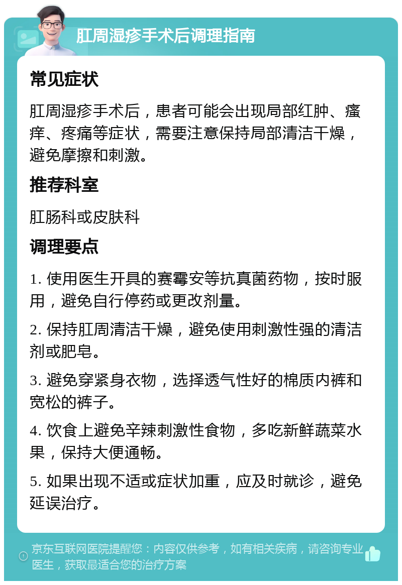 肛周湿疹手术后调理指南 常见症状 肛周湿疹手术后，患者可能会出现局部红肿、瘙痒、疼痛等症状，需要注意保持局部清洁干燥，避免摩擦和刺激。 推荐科室 肛肠科或皮肤科 调理要点 1. 使用医生开具的赛霉安等抗真菌药物，按时服用，避免自行停药或更改剂量。 2. 保持肛周清洁干燥，避免使用刺激性强的清洁剂或肥皂。 3. 避免穿紧身衣物，选择透气性好的棉质内裤和宽松的裤子。 4. 饮食上避免辛辣刺激性食物，多吃新鲜蔬菜水果，保持大便通畅。 5. 如果出现不适或症状加重，应及时就诊，避免延误治疗。