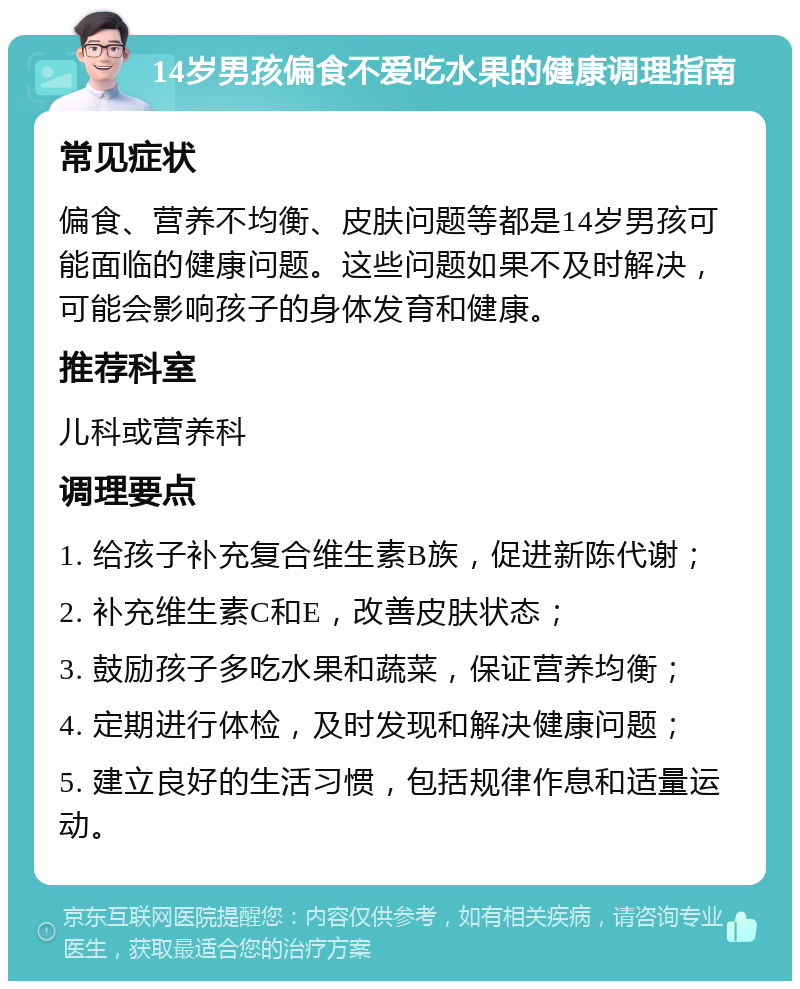 14岁男孩偏食不爱吃水果的健康调理指南 常见症状 偏食、营养不均衡、皮肤问题等都是14岁男孩可能面临的健康问题。这些问题如果不及时解决，可能会影响孩子的身体发育和健康。 推荐科室 儿科或营养科 调理要点 1. 给孩子补充复合维生素B族，促进新陈代谢； 2. 补充维生素C和E，改善皮肤状态； 3. 鼓励孩子多吃水果和蔬菜，保证营养均衡； 4. 定期进行体检，及时发现和解决健康问题； 5. 建立良好的生活习惯，包括规律作息和适量运动。