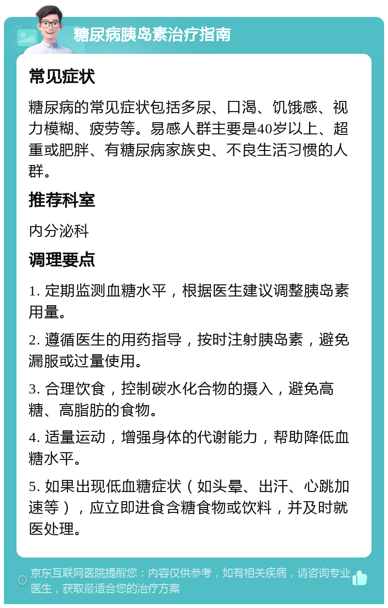 糖尿病胰岛素治疗指南 常见症状 糖尿病的常见症状包括多尿、口渴、饥饿感、视力模糊、疲劳等。易感人群主要是40岁以上、超重或肥胖、有糖尿病家族史、不良生活习惯的人群。 推荐科室 内分泌科 调理要点 1. 定期监测血糖水平，根据医生建议调整胰岛素用量。 2. 遵循医生的用药指导，按时注射胰岛素，避免漏服或过量使用。 3. 合理饮食，控制碳水化合物的摄入，避免高糖、高脂肪的食物。 4. 适量运动，增强身体的代谢能力，帮助降低血糖水平。 5. 如果出现低血糖症状（如头晕、出汗、心跳加速等），应立即进食含糖食物或饮料，并及时就医处理。