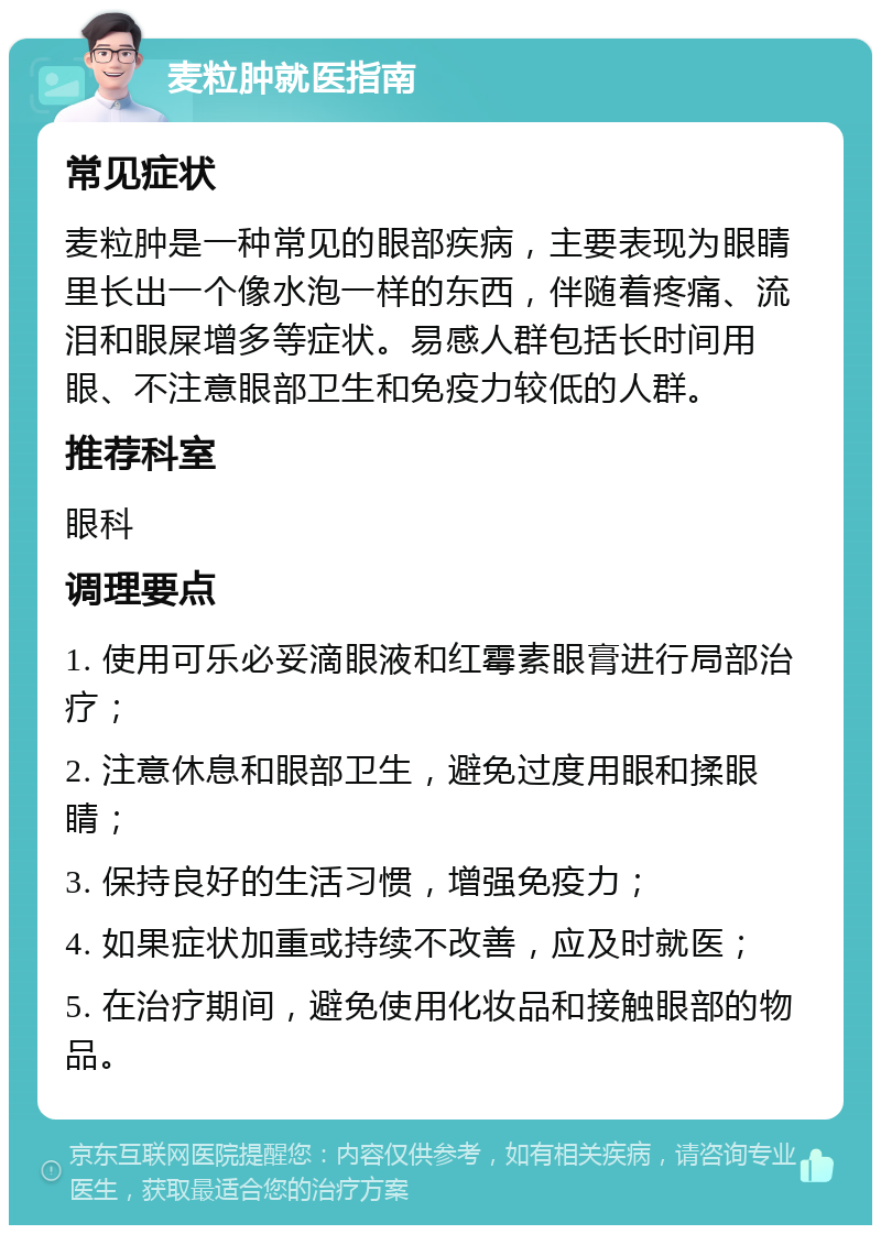 麦粒肿就医指南 常见症状 麦粒肿是一种常见的眼部疾病，主要表现为眼睛里长出一个像水泡一样的东西，伴随着疼痛、流泪和眼屎增多等症状。易感人群包括长时间用眼、不注意眼部卫生和免疫力较低的人群。 推荐科室 眼科 调理要点 1. 使用可乐必妥滴眼液和红霉素眼膏进行局部治疗； 2. 注意休息和眼部卫生，避免过度用眼和揉眼睛； 3. 保持良好的生活习惯，增强免疫力； 4. 如果症状加重或持续不改善，应及时就医； 5. 在治疗期间，避免使用化妆品和接触眼部的物品。