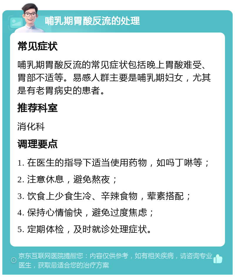 哺乳期胃酸反流的处理 常见症状 哺乳期胃酸反流的常见症状包括晚上胃酸难受、胃部不适等。易感人群主要是哺乳期妇女，尤其是有老胃病史的患者。 推荐科室 消化科 调理要点 1. 在医生的指导下适当使用药物，如吗丁啉等； 2. 注意休息，避免熬夜； 3. 饮食上少食生冷、辛辣食物，荤素搭配； 4. 保持心情愉快，避免过度焦虑； 5. 定期体检，及时就诊处理症状。