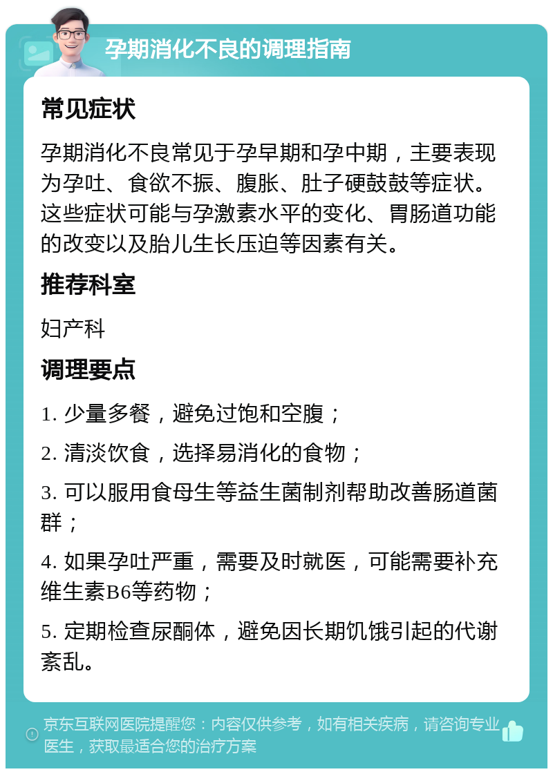 孕期消化不良的调理指南 常见症状 孕期消化不良常见于孕早期和孕中期，主要表现为孕吐、食欲不振、腹胀、肚子硬鼓鼓等症状。这些症状可能与孕激素水平的变化、胃肠道功能的改变以及胎儿生长压迫等因素有关。 推荐科室 妇产科 调理要点 1. 少量多餐，避免过饱和空腹； 2. 清淡饮食，选择易消化的食物； 3. 可以服用食母生等益生菌制剂帮助改善肠道菌群； 4. 如果孕吐严重，需要及时就医，可能需要补充维生素B6等药物； 5. 定期检查尿酮体，避免因长期饥饿引起的代谢紊乱。