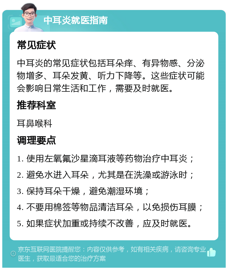 中耳炎就医指南 常见症状 中耳炎的常见症状包括耳朵痒、有异物感、分泌物增多、耳朵发黄、听力下降等。这些症状可能会影响日常生活和工作，需要及时就医。 推荐科室 耳鼻喉科 调理要点 1. 使用左氧氟沙星滴耳液等药物治疗中耳炎； 2. 避免水进入耳朵，尤其是在洗澡或游泳时； 3. 保持耳朵干燥，避免潮湿环境； 4. 不要用棉签等物品清洁耳朵，以免损伤耳膜； 5. 如果症状加重或持续不改善，应及时就医。