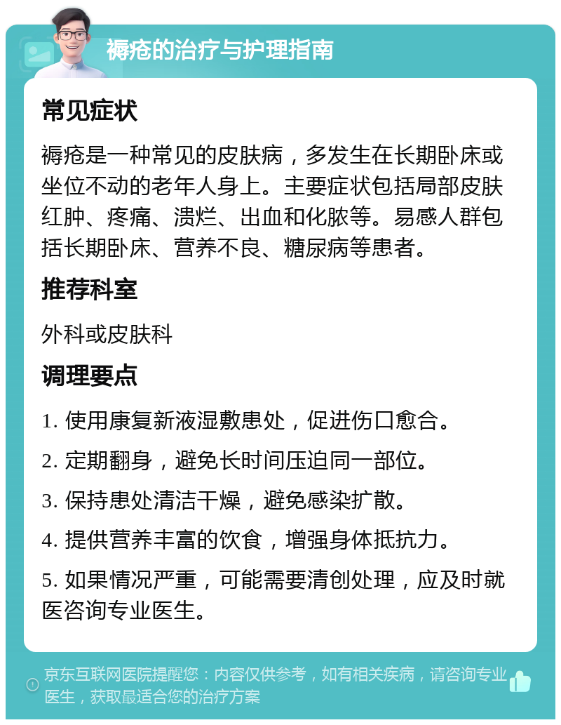 褥疮的治疗与护理指南 常见症状 褥疮是一种常见的皮肤病，多发生在长期卧床或坐位不动的老年人身上。主要症状包括局部皮肤红肿、疼痛、溃烂、出血和化脓等。易感人群包括长期卧床、营养不良、糖尿病等患者。 推荐科室 外科或皮肤科 调理要点 1. 使用康复新液湿敷患处，促进伤口愈合。 2. 定期翻身，避免长时间压迫同一部位。 3. 保持患处清洁干燥，避免感染扩散。 4. 提供营养丰富的饮食，增强身体抵抗力。 5. 如果情况严重，可能需要清创处理，应及时就医咨询专业医生。