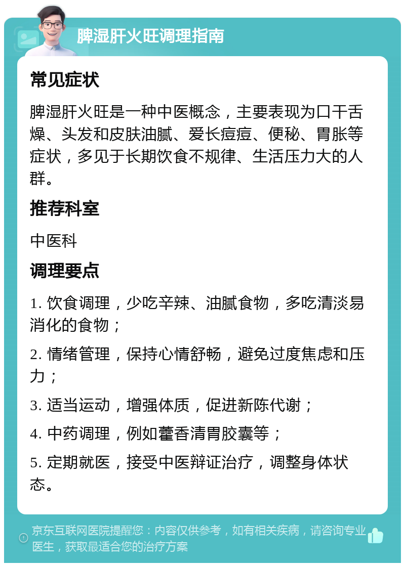 脾湿肝火旺调理指南 常见症状 脾湿肝火旺是一种中医概念，主要表现为口干舌燥、头发和皮肤油腻、爱长痘痘、便秘、胃胀等症状，多见于长期饮食不规律、生活压力大的人群。 推荐科室 中医科 调理要点 1. 饮食调理，少吃辛辣、油腻食物，多吃清淡易消化的食物； 2. 情绪管理，保持心情舒畅，避免过度焦虑和压力； 3. 适当运动，增强体质，促进新陈代谢； 4. 中药调理，例如藿香清胃胶囊等； 5. 定期就医，接受中医辩证治疗，调整身体状态。