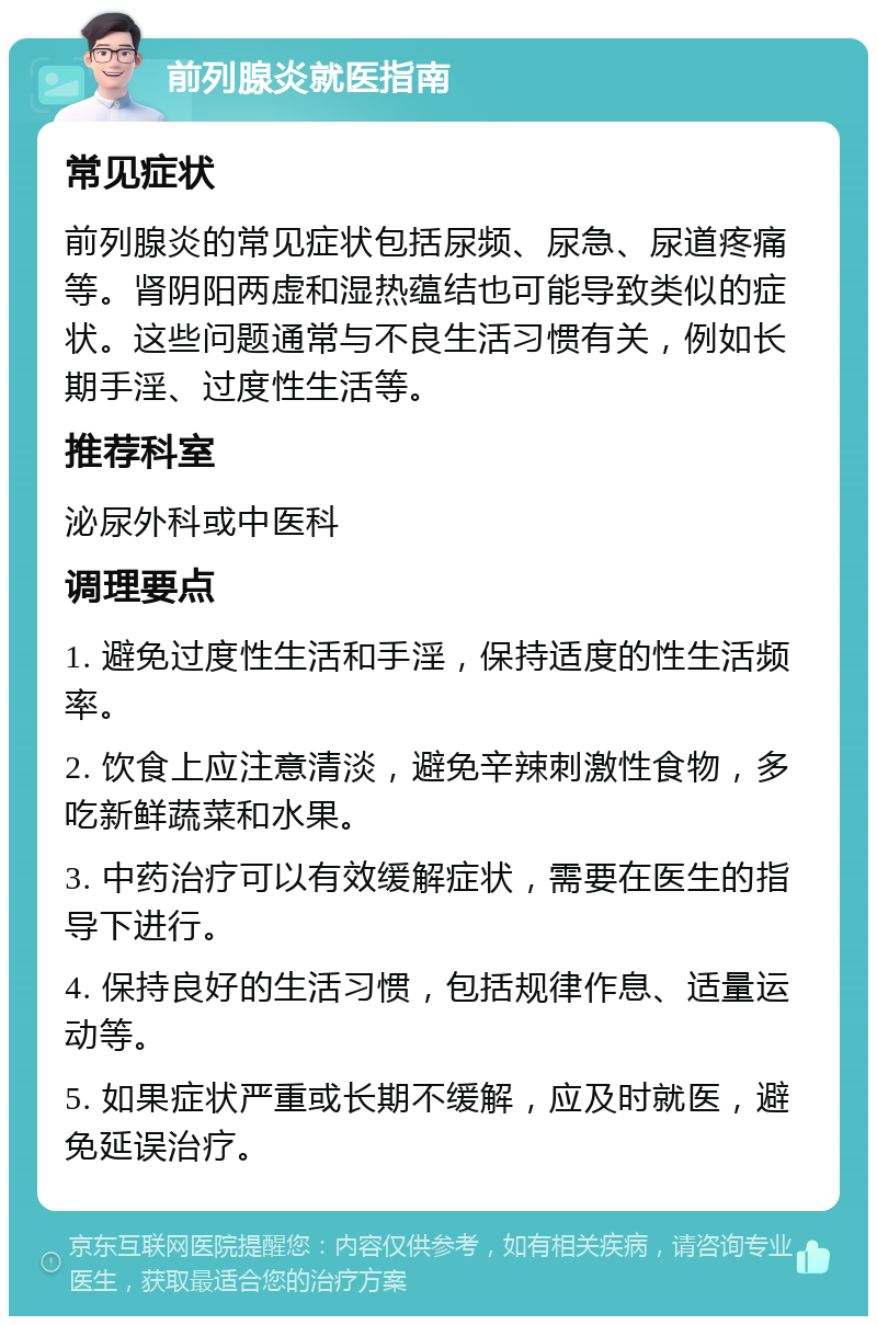 前列腺炎就医指南 常见症状 前列腺炎的常见症状包括尿频、尿急、尿道疼痛等。肾阴阳两虚和湿热蕴结也可能导致类似的症状。这些问题通常与不良生活习惯有关，例如长期手淫、过度性生活等。 推荐科室 泌尿外科或中医科 调理要点 1. 避免过度性生活和手淫，保持适度的性生活频率。 2. 饮食上应注意清淡，避免辛辣刺激性食物，多吃新鲜蔬菜和水果。 3. 中药治疗可以有效缓解症状，需要在医生的指导下进行。 4. 保持良好的生活习惯，包括规律作息、适量运动等。 5. 如果症状严重或长期不缓解，应及时就医，避免延误治疗。