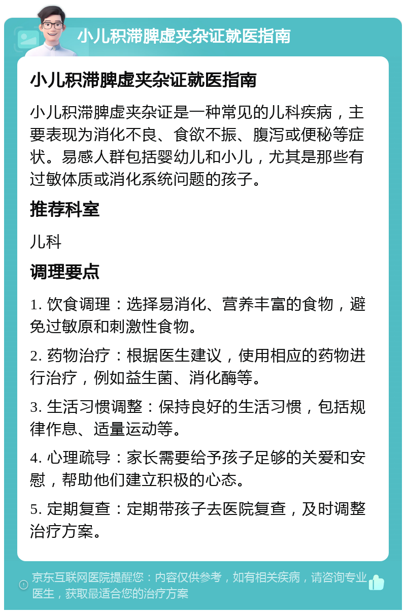 小儿积滞脾虚夹杂证就医指南 小儿积滞脾虚夹杂证就医指南 小儿积滞脾虚夹杂证是一种常见的儿科疾病，主要表现为消化不良、食欲不振、腹泻或便秘等症状。易感人群包括婴幼儿和小儿，尤其是那些有过敏体质或消化系统问题的孩子。 推荐科室 儿科 调理要点 1. 饮食调理：选择易消化、营养丰富的食物，避免过敏原和刺激性食物。 2. 药物治疗：根据医生建议，使用相应的药物进行治疗，例如益生菌、消化酶等。 3. 生活习惯调整：保持良好的生活习惯，包括规律作息、适量运动等。 4. 心理疏导：家长需要给予孩子足够的关爱和安慰，帮助他们建立积极的心态。 5. 定期复查：定期带孩子去医院复查，及时调整治疗方案。