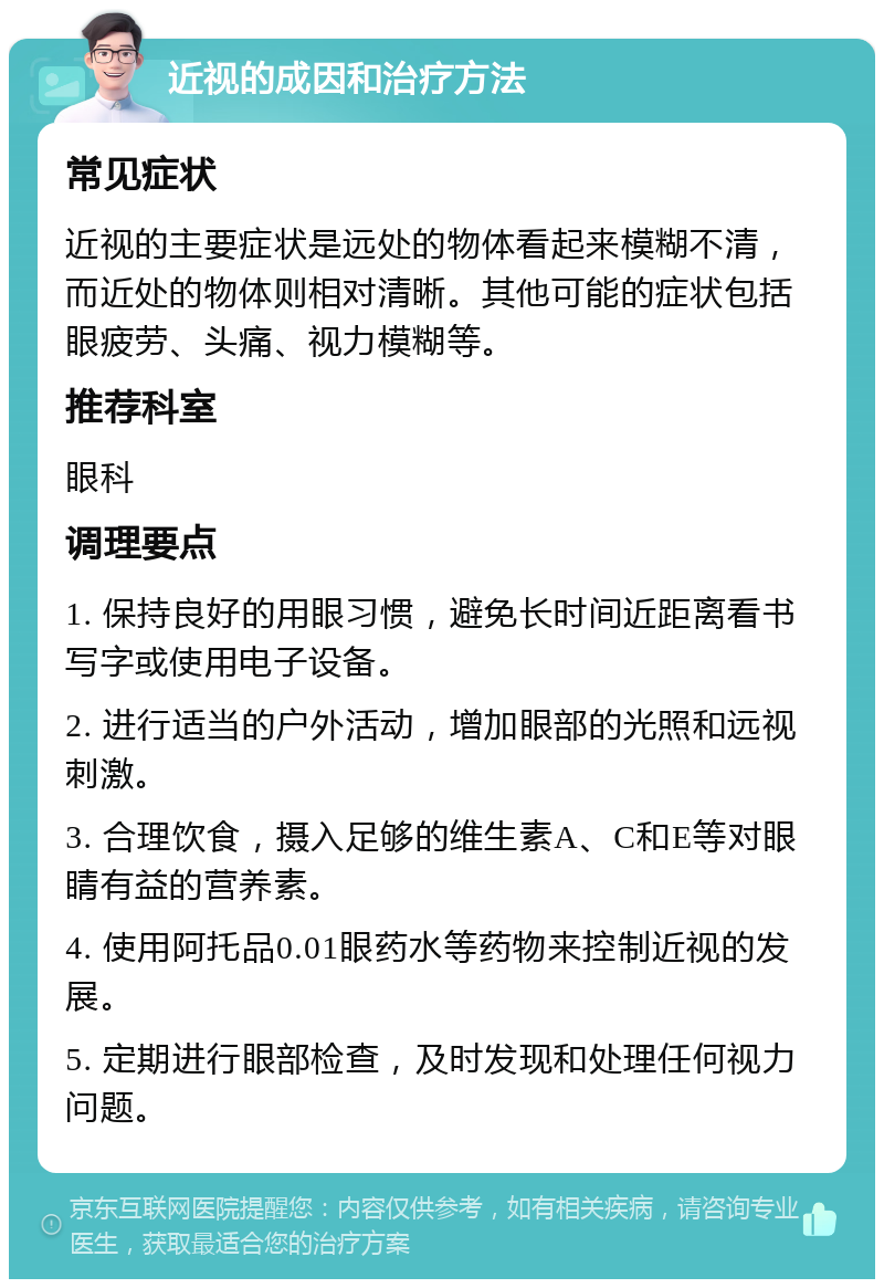 近视的成因和治疗方法 常见症状 近视的主要症状是远处的物体看起来模糊不清，而近处的物体则相对清晰。其他可能的症状包括眼疲劳、头痛、视力模糊等。 推荐科室 眼科 调理要点 1. 保持良好的用眼习惯，避免长时间近距离看书写字或使用电子设备。 2. 进行适当的户外活动，增加眼部的光照和远视刺激。 3. 合理饮食，摄入足够的维生素A、C和E等对眼睛有益的营养素。 4. 使用阿托品0.01眼药水等药物来控制近视的发展。 5. 定期进行眼部检查，及时发现和处理任何视力问题。