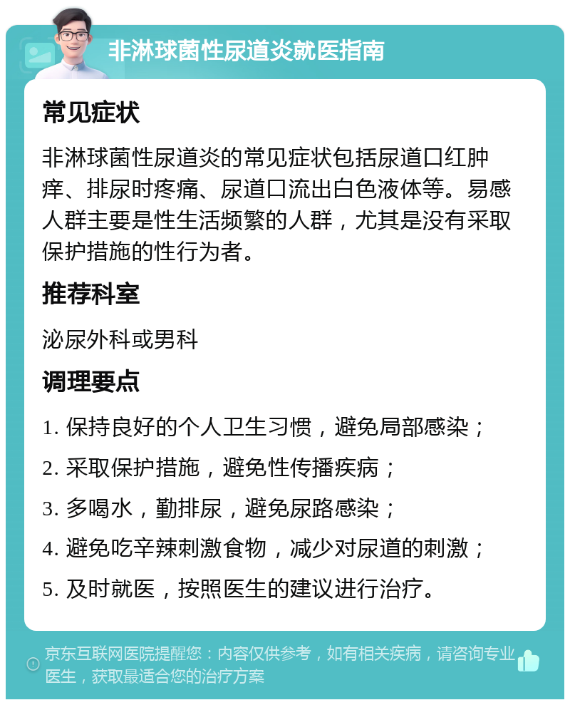 非淋球菌性尿道炎就医指南 常见症状 非淋球菌性尿道炎的常见症状包括尿道口红肿痒、排尿时疼痛、尿道口流出白色液体等。易感人群主要是性生活频繁的人群，尤其是没有采取保护措施的性行为者。 推荐科室 泌尿外科或男科 调理要点 1. 保持良好的个人卫生习惯，避免局部感染； 2. 采取保护措施，避免性传播疾病； 3. 多喝水，勤排尿，避免尿路感染； 4. 避免吃辛辣刺激食物，减少对尿道的刺激； 5. 及时就医，按照医生的建议进行治疗。