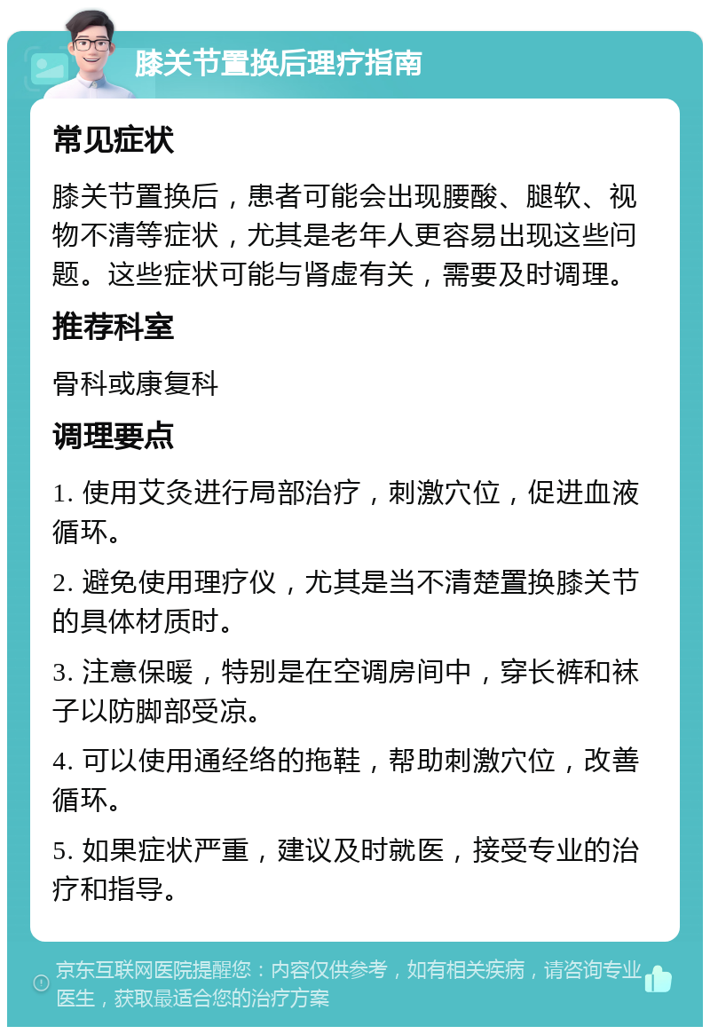 膝关节置换后理疗指南 常见症状 膝关节置换后，患者可能会出现腰酸、腿软、视物不清等症状，尤其是老年人更容易出现这些问题。这些症状可能与肾虚有关，需要及时调理。 推荐科室 骨科或康复科 调理要点 1. 使用艾灸进行局部治疗，刺激穴位，促进血液循环。 2. 避免使用理疗仪，尤其是当不清楚置换膝关节的具体材质时。 3. 注意保暖，特别是在空调房间中，穿长裤和袜子以防脚部受凉。 4. 可以使用通经络的拖鞋，帮助刺激穴位，改善循环。 5. 如果症状严重，建议及时就医，接受专业的治疗和指导。