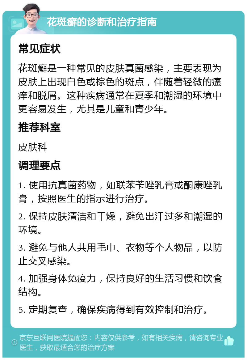 花斑癣的诊断和治疗指南 常见症状 花斑癣是一种常见的皮肤真菌感染，主要表现为皮肤上出现白色或棕色的斑点，伴随着轻微的瘙痒和脱屑。这种疾病通常在夏季和潮湿的环境中更容易发生，尤其是儿童和青少年。 推荐科室 皮肤科 调理要点 1. 使用抗真菌药物，如联苯苄唑乳膏或酮康唑乳膏，按照医生的指示进行治疗。 2. 保持皮肤清洁和干燥，避免出汗过多和潮湿的环境。 3. 避免与他人共用毛巾、衣物等个人物品，以防止交叉感染。 4. 加强身体免疫力，保持良好的生活习惯和饮食结构。 5. 定期复查，确保疾病得到有效控制和治疗。