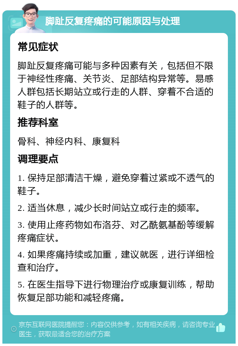 脚趾反复疼痛的可能原因与处理 常见症状 脚趾反复疼痛可能与多种因素有关，包括但不限于神经性疼痛、关节炎、足部结构异常等。易感人群包括长期站立或行走的人群、穿着不合适的鞋子的人群等。 推荐科室 骨科、神经内科、康复科 调理要点 1. 保持足部清洁干燥，避免穿着过紧或不透气的鞋子。 2. 适当休息，减少长时间站立或行走的频率。 3. 使用止疼药物如布洛芬、对乙酰氨基酚等缓解疼痛症状。 4. 如果疼痛持续或加重，建议就医，进行详细检查和治疗。 5. 在医生指导下进行物理治疗或康复训练，帮助恢复足部功能和减轻疼痛。