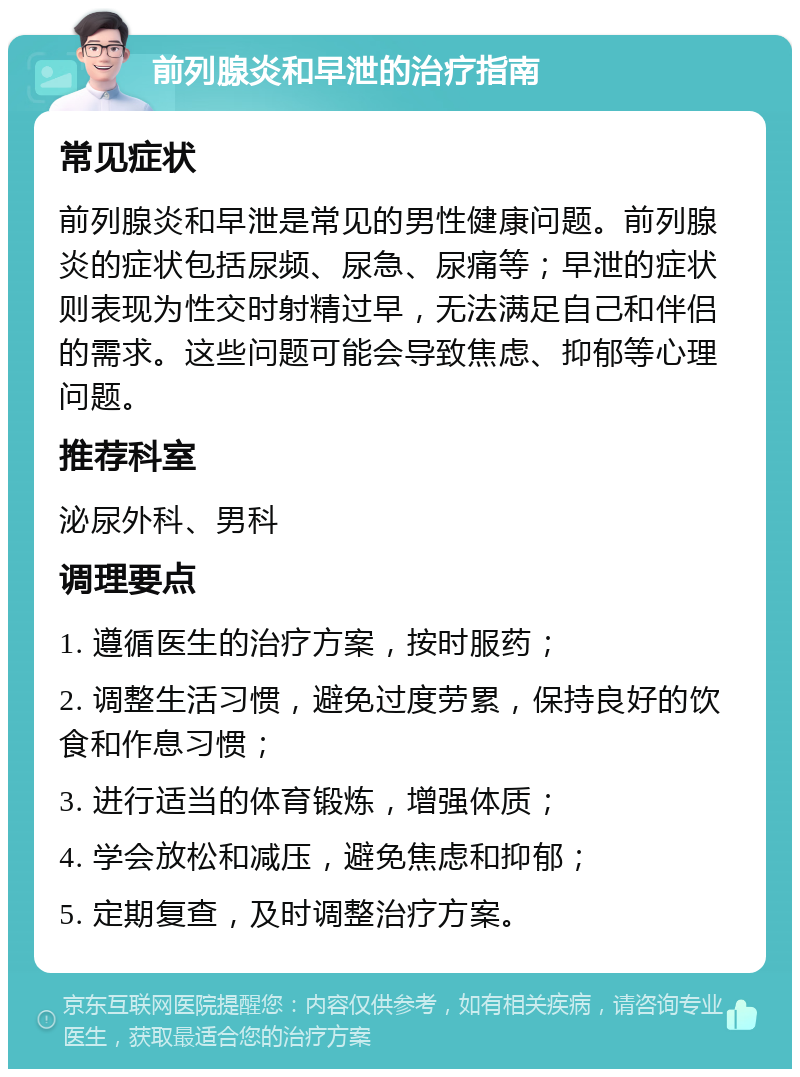 前列腺炎和早泄的治疗指南 常见症状 前列腺炎和早泄是常见的男性健康问题。前列腺炎的症状包括尿频、尿急、尿痛等；早泄的症状则表现为性交时射精过早，无法满足自己和伴侣的需求。这些问题可能会导致焦虑、抑郁等心理问题。 推荐科室 泌尿外科、男科 调理要点 1. 遵循医生的治疗方案，按时服药； 2. 调整生活习惯，避免过度劳累，保持良好的饮食和作息习惯； 3. 进行适当的体育锻炼，增强体质； 4. 学会放松和减压，避免焦虑和抑郁； 5. 定期复查，及时调整治疗方案。