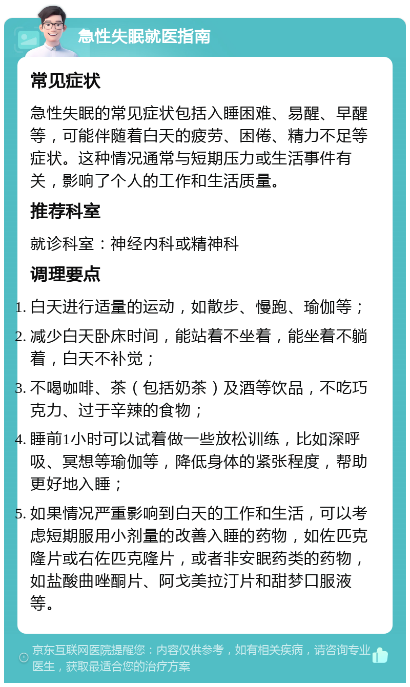 急性失眠就医指南 常见症状 急性失眠的常见症状包括入睡困难、易醒、早醒等，可能伴随着白天的疲劳、困倦、精力不足等症状。这种情况通常与短期压力或生活事件有关，影响了个人的工作和生活质量。 推荐科室 就诊科室：神经内科或精神科 调理要点 白天进行适量的运动，如散步、慢跑、瑜伽等； 减少白天卧床时间，能站着不坐着，能坐着不躺着，白天不补觉； 不喝咖啡、茶（包括奶茶）及酒等饮品，不吃巧克力、过于辛辣的食物； 睡前1小时可以试着做一些放松训练，比如深呼吸、冥想等瑜伽等，降低身体的紧张程度，帮助更好地入睡； 如果情况严重影响到白天的工作和生活，可以考虑短期服用小剂量的改善入睡的药物，如佐匹克隆片或右佐匹克隆片，或者非安眠药类的药物，如盐酸曲唑酮片、阿戈美拉汀片和甜梦口服液等。