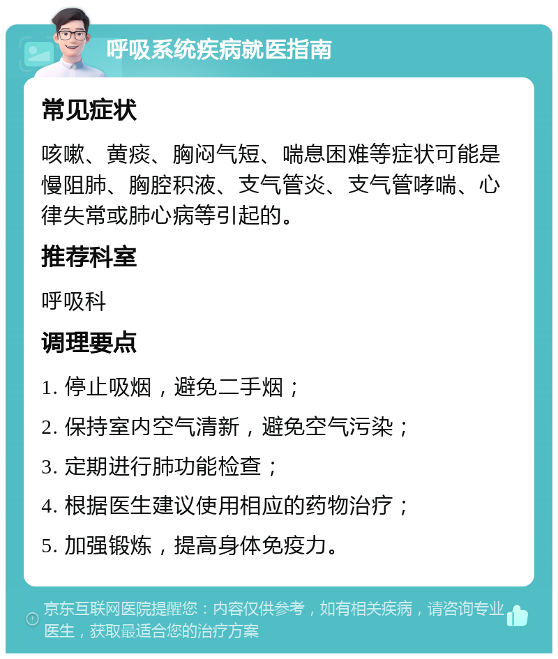 呼吸系统疾病就医指南 常见症状 咳嗽、黄痰、胸闷气短、喘息困难等症状可能是慢阻肺、胸腔积液、支气管炎、支气管哮喘、心律失常或肺心病等引起的。 推荐科室 呼吸科 调理要点 1. 停止吸烟，避免二手烟； 2. 保持室内空气清新，避免空气污染； 3. 定期进行肺功能检查； 4. 根据医生建议使用相应的药物治疗； 5. 加强锻炼，提高身体免疫力。