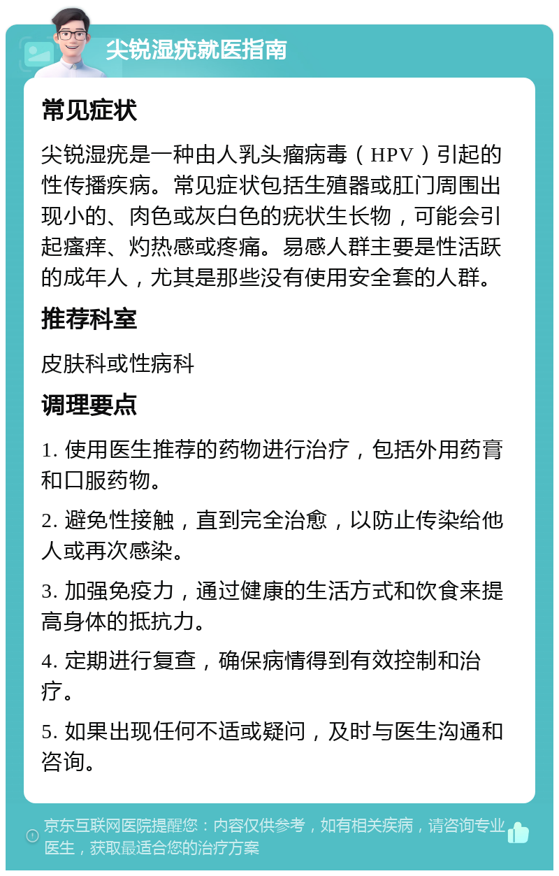 尖锐湿疣就医指南 常见症状 尖锐湿疣是一种由人乳头瘤病毒（HPV）引起的性传播疾病。常见症状包括生殖器或肛门周围出现小的、肉色或灰白色的疣状生长物，可能会引起瘙痒、灼热感或疼痛。易感人群主要是性活跃的成年人，尤其是那些没有使用安全套的人群。 推荐科室 皮肤科或性病科 调理要点 1. 使用医生推荐的药物进行治疗，包括外用药膏和口服药物。 2. 避免性接触，直到完全治愈，以防止传染给他人或再次感染。 3. 加强免疫力，通过健康的生活方式和饮食来提高身体的抵抗力。 4. 定期进行复查，确保病情得到有效控制和治疗。 5. 如果出现任何不适或疑问，及时与医生沟通和咨询。