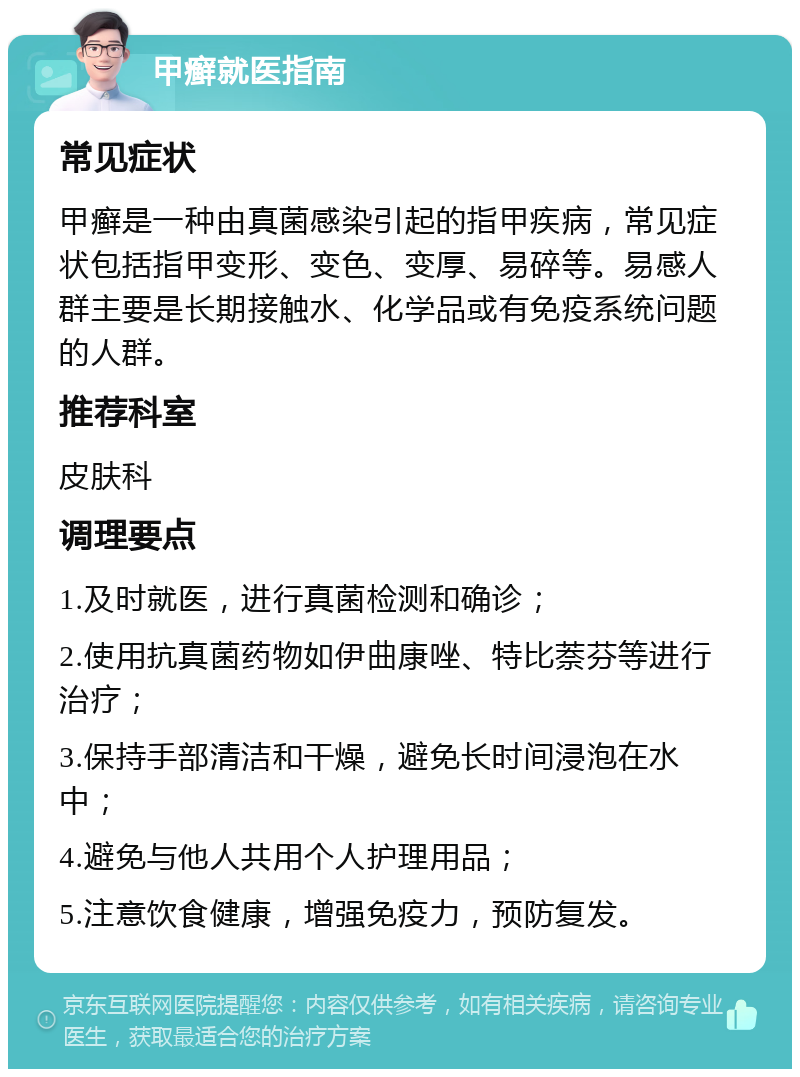 甲癣就医指南 常见症状 甲癣是一种由真菌感染引起的指甲疾病，常见症状包括指甲变形、变色、变厚、易碎等。易感人群主要是长期接触水、化学品或有免疫系统问题的人群。 推荐科室 皮肤科 调理要点 1.及时就医，进行真菌检测和确诊； 2.使用抗真菌药物如伊曲康唑、特比萘芬等进行治疗； 3.保持手部清洁和干燥，避免长时间浸泡在水中； 4.避免与他人共用个人护理用品； 5.注意饮食健康，增强免疫力，预防复发。