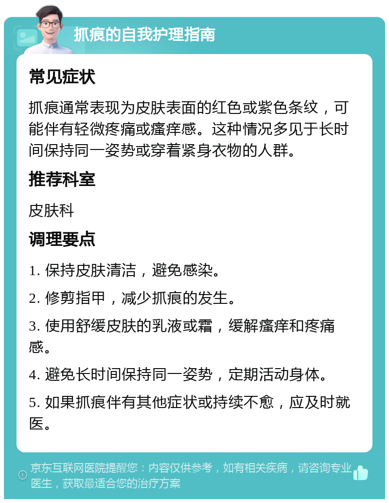 抓痕的自我护理指南 常见症状 抓痕通常表现为皮肤表面的红色或紫色条纹，可能伴有轻微疼痛或瘙痒感。这种情况多见于长时间保持同一姿势或穿着紧身衣物的人群。 推荐科室 皮肤科 调理要点 1. 保持皮肤清洁，避免感染。 2. 修剪指甲，减少抓痕的发生。 3. 使用舒缓皮肤的乳液或霜，缓解瘙痒和疼痛感。 4. 避免长时间保持同一姿势，定期活动身体。 5. 如果抓痕伴有其他症状或持续不愈，应及时就医。