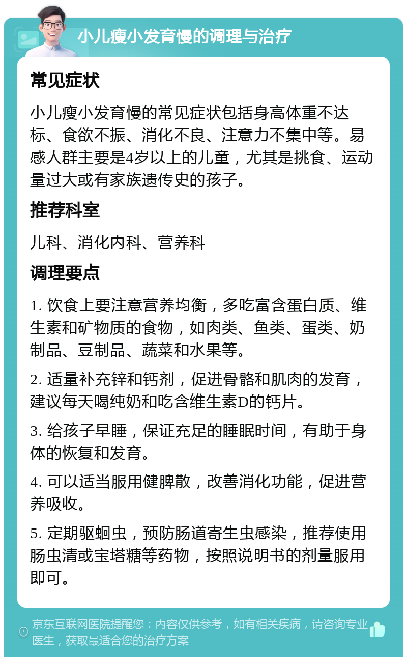 小儿瘦小发育慢的调理与治疗 常见症状 小儿瘦小发育慢的常见症状包括身高体重不达标、食欲不振、消化不良、注意力不集中等。易感人群主要是4岁以上的儿童，尤其是挑食、运动量过大或有家族遗传史的孩子。 推荐科室 儿科、消化内科、营养科 调理要点 1. 饮食上要注意营养均衡，多吃富含蛋白质、维生素和矿物质的食物，如肉类、鱼类、蛋类、奶制品、豆制品、蔬菜和水果等。 2. 适量补充锌和钙剂，促进骨骼和肌肉的发育，建议每天喝纯奶和吃含维生素D的钙片。 3. 给孩子早睡，保证充足的睡眠时间，有助于身体的恢复和发育。 4. 可以适当服用健脾散，改善消化功能，促进营养吸收。 5. 定期驱蛔虫，预防肠道寄生虫感染，推荐使用肠虫清或宝塔糖等药物，按照说明书的剂量服用即可。