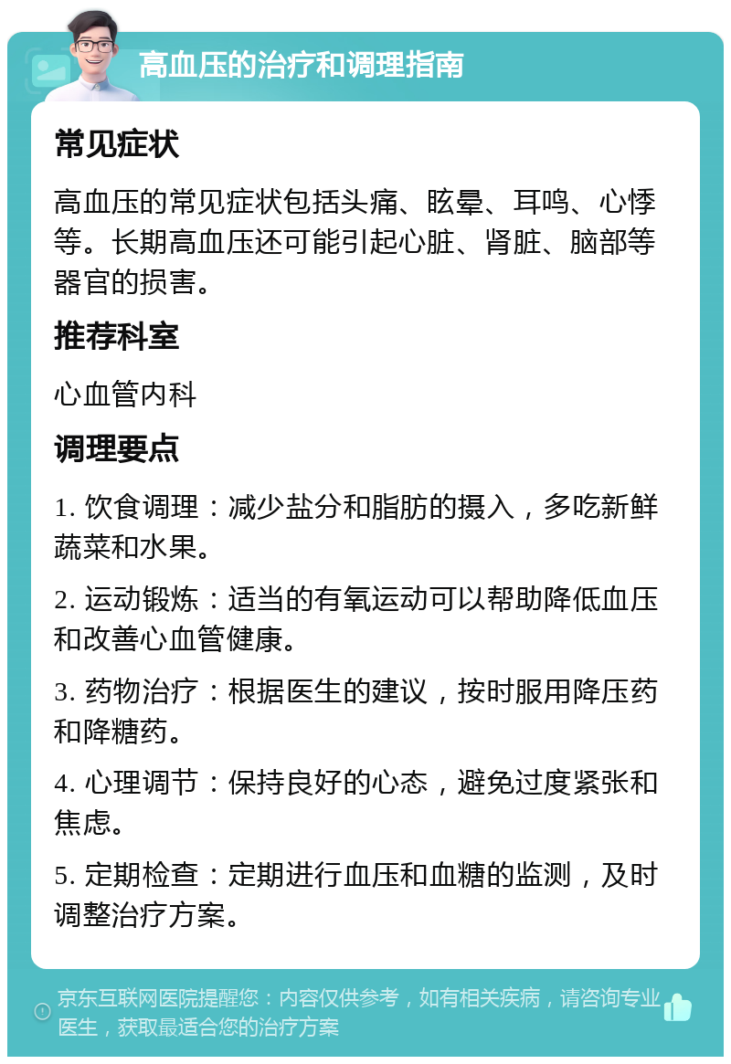 高血压的治疗和调理指南 常见症状 高血压的常见症状包括头痛、眩晕、耳鸣、心悸等。长期高血压还可能引起心脏、肾脏、脑部等器官的损害。 推荐科室 心血管内科 调理要点 1. 饮食调理：减少盐分和脂肪的摄入，多吃新鲜蔬菜和水果。 2. 运动锻炼：适当的有氧运动可以帮助降低血压和改善心血管健康。 3. 药物治疗：根据医生的建议，按时服用降压药和降糖药。 4. 心理调节：保持良好的心态，避免过度紧张和焦虑。 5. 定期检查：定期进行血压和血糖的监测，及时调整治疗方案。