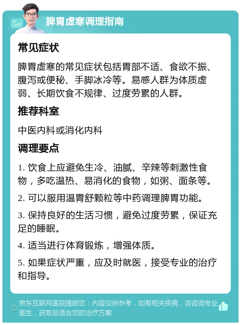 脾胃虚寒调理指南 常见症状 脾胃虚寒的常见症状包括胃部不适、食欲不振、腹泻或便秘、手脚冰冷等。易感人群为体质虚弱、长期饮食不规律、过度劳累的人群。 推荐科室 中医内科或消化内科 调理要点 1. 饮食上应避免生冷、油腻、辛辣等刺激性食物，多吃温热、易消化的食物，如粥、面条等。 2. 可以服用温胃舒颗粒等中药调理脾胃功能。 3. 保持良好的生活习惯，避免过度劳累，保证充足的睡眠。 4. 适当进行体育锻炼，增强体质。 5. 如果症状严重，应及时就医，接受专业的治疗和指导。