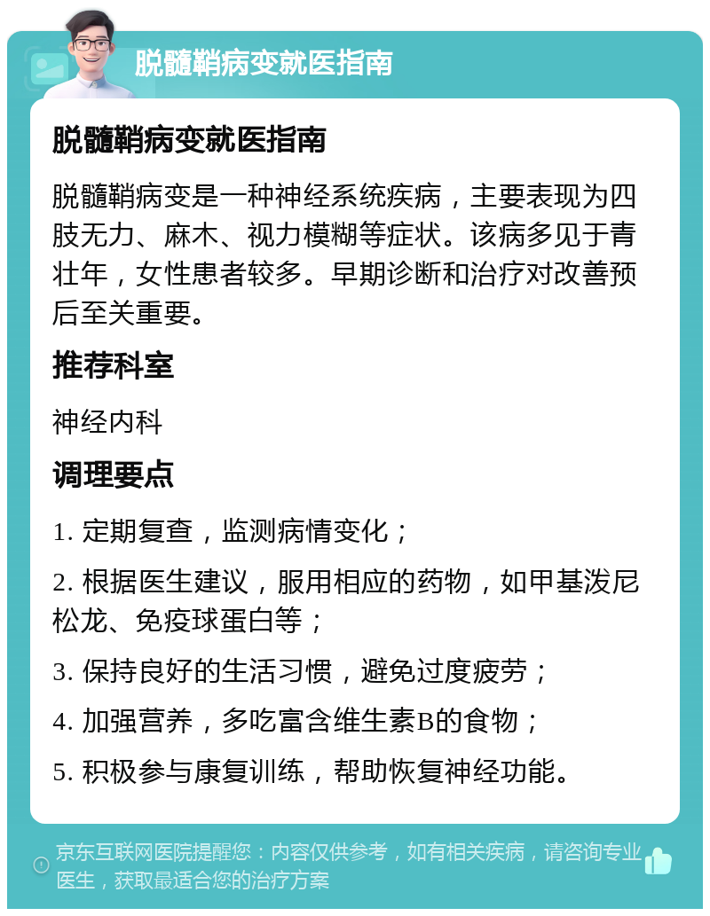 脱髓鞘病变就医指南 脱髓鞘病变就医指南 脱髓鞘病变是一种神经系统疾病，主要表现为四肢无力、麻木、视力模糊等症状。该病多见于青壮年，女性患者较多。早期诊断和治疗对改善预后至关重要。 推荐科室 神经内科 调理要点 1. 定期复查，监测病情变化； 2. 根据医生建议，服用相应的药物，如甲基泼尼松龙、免疫球蛋白等； 3. 保持良好的生活习惯，避免过度疲劳； 4. 加强营养，多吃富含维生素B的食物； 5. 积极参与康复训练，帮助恢复神经功能。