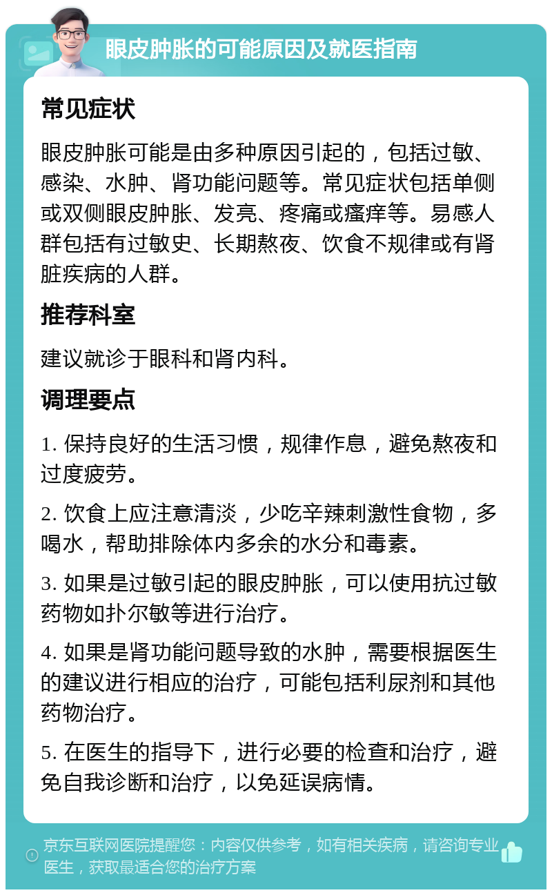 眼皮肿胀的可能原因及就医指南 常见症状 眼皮肿胀可能是由多种原因引起的，包括过敏、感染、水肿、肾功能问题等。常见症状包括单侧或双侧眼皮肿胀、发亮、疼痛或瘙痒等。易感人群包括有过敏史、长期熬夜、饮食不规律或有肾脏疾病的人群。 推荐科室 建议就诊于眼科和肾内科。 调理要点 1. 保持良好的生活习惯，规律作息，避免熬夜和过度疲劳。 2. 饮食上应注意清淡，少吃辛辣刺激性食物，多喝水，帮助排除体内多余的水分和毒素。 3. 如果是过敏引起的眼皮肿胀，可以使用抗过敏药物如扑尔敏等进行治疗。 4. 如果是肾功能问题导致的水肿，需要根据医生的建议进行相应的治疗，可能包括利尿剂和其他药物治疗。 5. 在医生的指导下，进行必要的检查和治疗，避免自我诊断和治疗，以免延误病情。