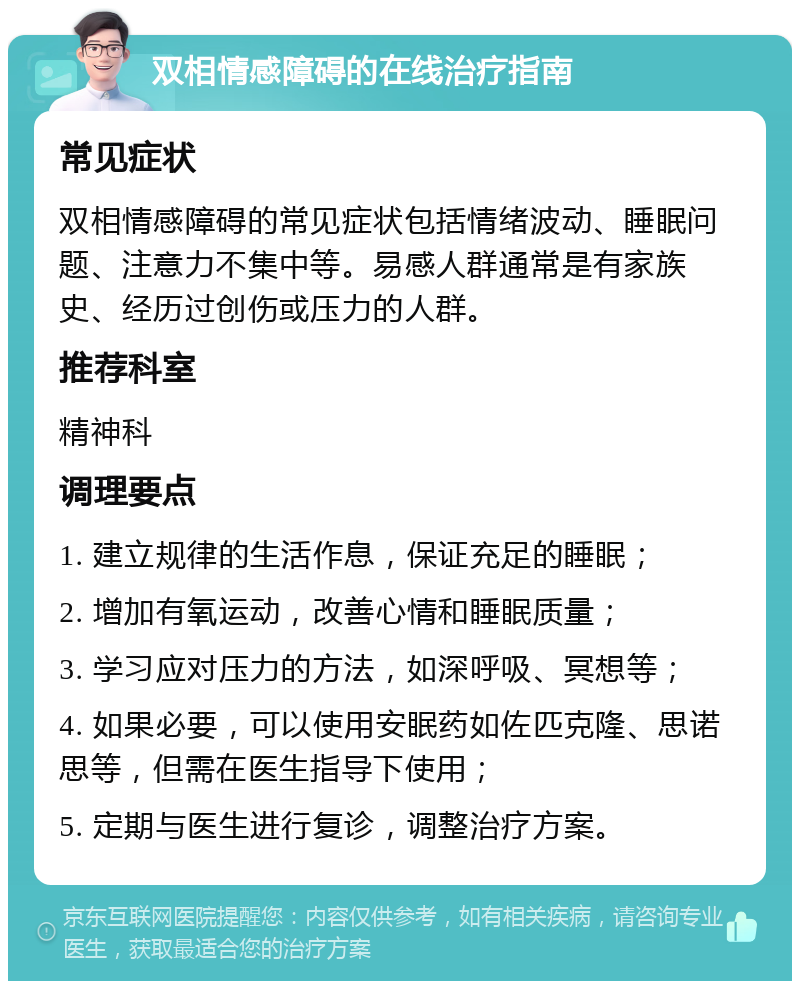 双相情感障碍的在线治疗指南 常见症状 双相情感障碍的常见症状包括情绪波动、睡眠问题、注意力不集中等。易感人群通常是有家族史、经历过创伤或压力的人群。 推荐科室 精神科 调理要点 1. 建立规律的生活作息，保证充足的睡眠； 2. 增加有氧运动，改善心情和睡眠质量； 3. 学习应对压力的方法，如深呼吸、冥想等； 4. 如果必要，可以使用安眠药如佐匹克隆、思诺思等，但需在医生指导下使用； 5. 定期与医生进行复诊，调整治疗方案。