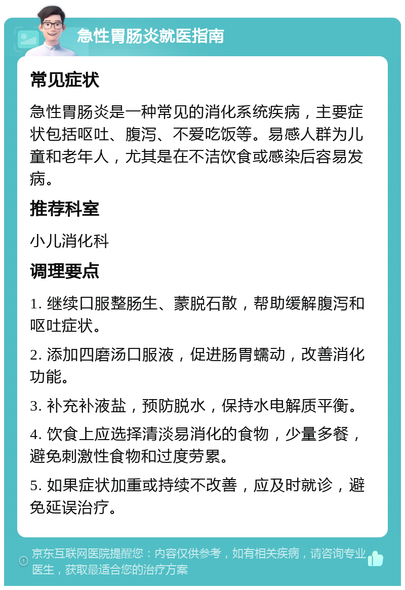 急性胃肠炎就医指南 常见症状 急性胃肠炎是一种常见的消化系统疾病，主要症状包括呕吐、腹泻、不爱吃饭等。易感人群为儿童和老年人，尤其是在不洁饮食或感染后容易发病。 推荐科室 小儿消化科 调理要点 1. 继续口服整肠生、蒙脱石散，帮助缓解腹泻和呕吐症状。 2. 添加四磨汤口服液，促进肠胃蠕动，改善消化功能。 3. 补充补液盐，预防脱水，保持水电解质平衡。 4. 饮食上应选择清淡易消化的食物，少量多餐，避免刺激性食物和过度劳累。 5. 如果症状加重或持续不改善，应及时就诊，避免延误治疗。