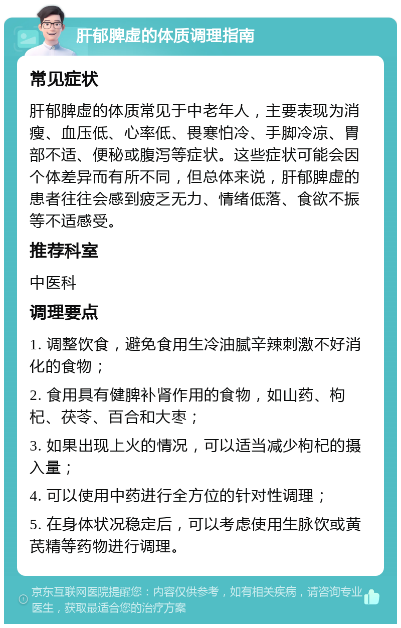 肝郁脾虚的体质调理指南 常见症状 肝郁脾虚的体质常见于中老年人，主要表现为消瘦、血压低、心率低、畏寒怕冷、手脚冷凉、胃部不适、便秘或腹泻等症状。这些症状可能会因个体差异而有所不同，但总体来说，肝郁脾虚的患者往往会感到疲乏无力、情绪低落、食欲不振等不适感受。 推荐科室 中医科 调理要点 1. 调整饮食，避免食用生冷油腻辛辣刺激不好消化的食物； 2. 食用具有健脾补肾作用的食物，如山药、枸杞、茯苓、百合和大枣； 3. 如果出现上火的情况，可以适当减少枸杞的摄入量； 4. 可以使用中药进行全方位的针对性调理； 5. 在身体状况稳定后，可以考虑使用生脉饮或黄芪精等药物进行调理。