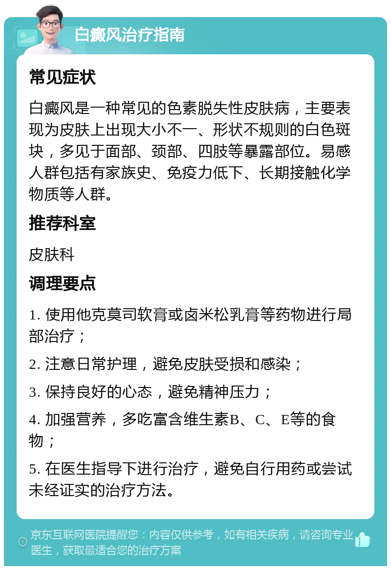 白癜风治疗指南 常见症状 白癜风是一种常见的色素脱失性皮肤病，主要表现为皮肤上出现大小不一、形状不规则的白色斑块，多见于面部、颈部、四肢等暴露部位。易感人群包括有家族史、免疫力低下、长期接触化学物质等人群。 推荐科室 皮肤科 调理要点 1. 使用他克莫司软膏或卤米松乳膏等药物进行局部治疗； 2. 注意日常护理，避免皮肤受损和感染； 3. 保持良好的心态，避免精神压力； 4. 加强营养，多吃富含维生素B、C、E等的食物； 5. 在医生指导下进行治疗，避免自行用药或尝试未经证实的治疗方法。