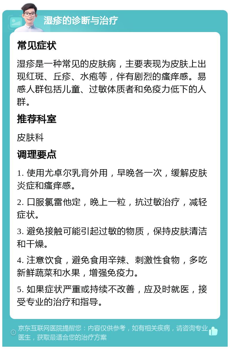 湿疹的诊断与治疗 常见症状 湿疹是一种常见的皮肤病，主要表现为皮肤上出现红斑、丘疹、水疱等，伴有剧烈的瘙痒感。易感人群包括儿童、过敏体质者和免疫力低下的人群。 推荐科室 皮肤科 调理要点 1. 使用尤卓尔乳膏外用，早晚各一次，缓解皮肤炎症和瘙痒感。 2. 口服氯雷他定，晚上一粒，抗过敏治疗，减轻症状。 3. 避免接触可能引起过敏的物质，保持皮肤清洁和干燥。 4. 注意饮食，避免食用辛辣、刺激性食物，多吃新鲜蔬菜和水果，增强免疫力。 5. 如果症状严重或持续不改善，应及时就医，接受专业的治疗和指导。